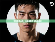 吉林客场大胜，丛明晨砍下全队最高分